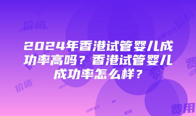 2024年香港试管婴儿成功率高吗？香港试管婴儿成功率怎么样？