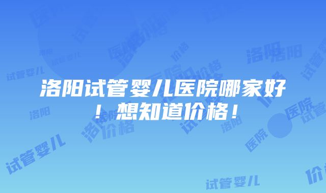 洛阳试管婴儿医院哪家好！想知道价格！