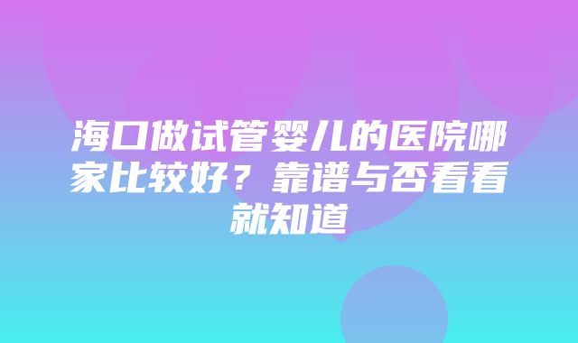 海口做试管婴儿的医院哪家比较好？靠谱与否看看就知道