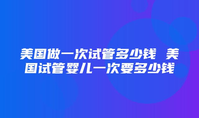 美国做一次试管多少钱 美国试管婴儿一次要多少钱