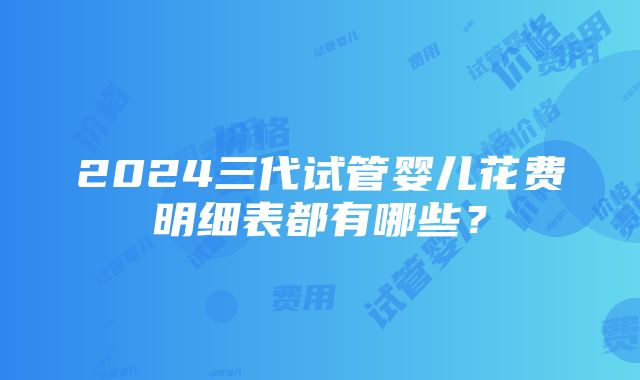 2024三代试管婴儿花费明细表都有哪些？