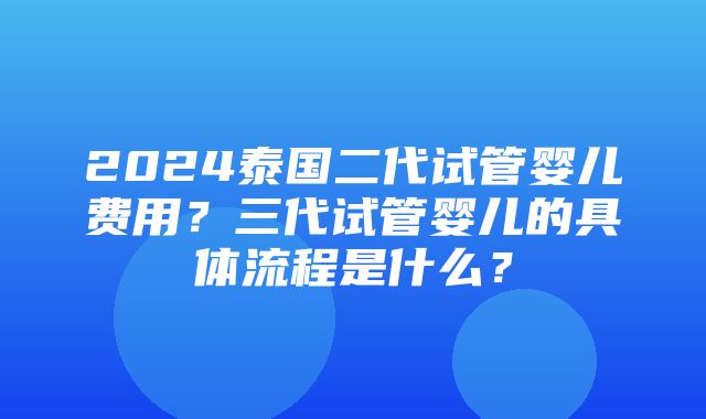 2024泰国二代试管婴儿费用？三代试管婴儿的具体流程是什么？