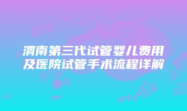 渭南第三代试管婴儿费用及医院试管手术流程详解