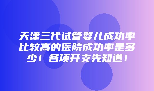 天津三代试管婴儿成功率比较高的医院成功率是多少！各项开支先知道！