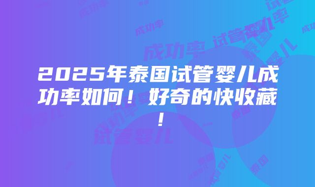 2025年泰国试管婴儿成功率如何！好奇的快收藏！