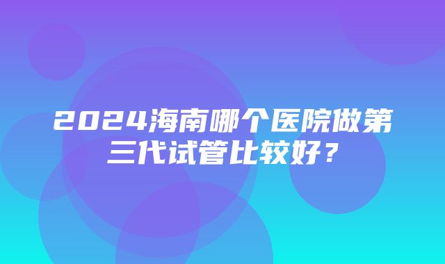 2024海南哪个医院做第三代试管比较好？