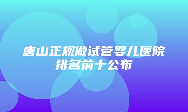 唐山正规做试管婴儿医院排名前十公布