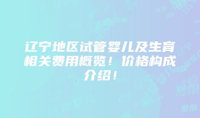 辽宁地区试管婴儿及生育相关费用概览！价格构成介绍！