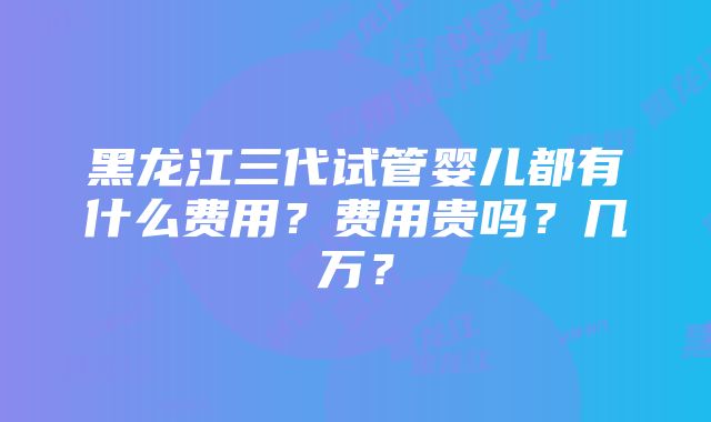 黑龙江三代试管婴儿都有什么费用？费用贵吗？几万？