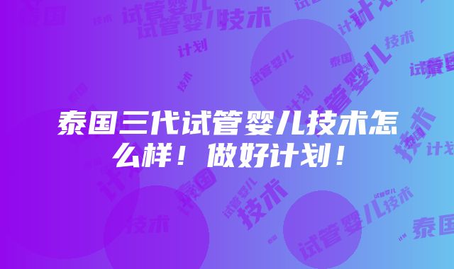 泰国三代试管婴儿技术怎么样！做好计划！