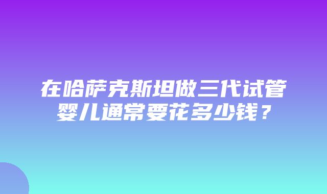 在哈萨克斯坦做三代试管婴儿通常要花多少钱？