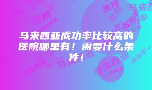 马来西亚成功率比较高的医院哪里有！需要什么条件！