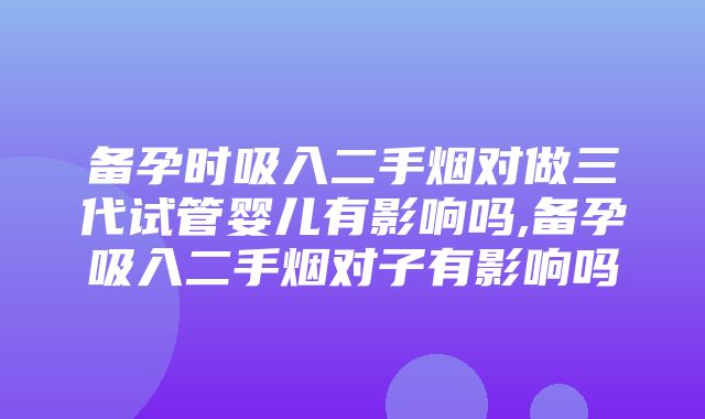 备孕时吸入二手烟对做三代试管婴儿有影响吗,备孕吸入二手烟对子有影响吗