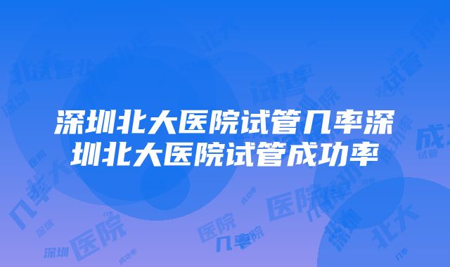 深圳北大医院试管几率深圳北大医院试管成功率