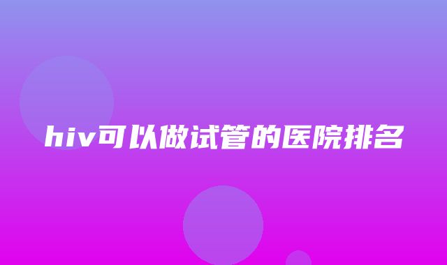 hiv可以做试管的医院排名