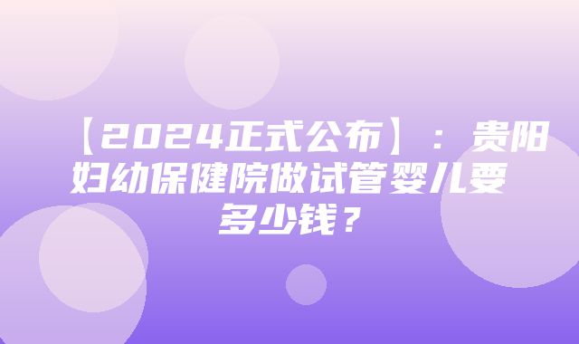 【2024正式公布】：贵阳妇幼保健院做试管婴儿要多少钱？