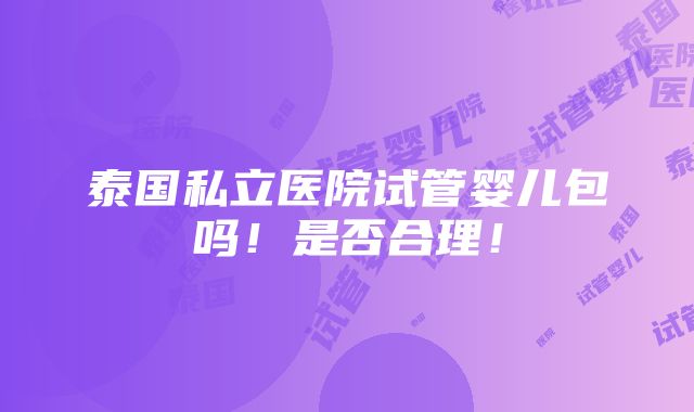 泰国私立医院试管婴儿包吗！是否合理！