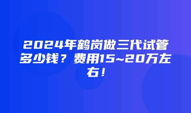 2024年鹤岗做三代试管多少钱？费用15~20万左右！