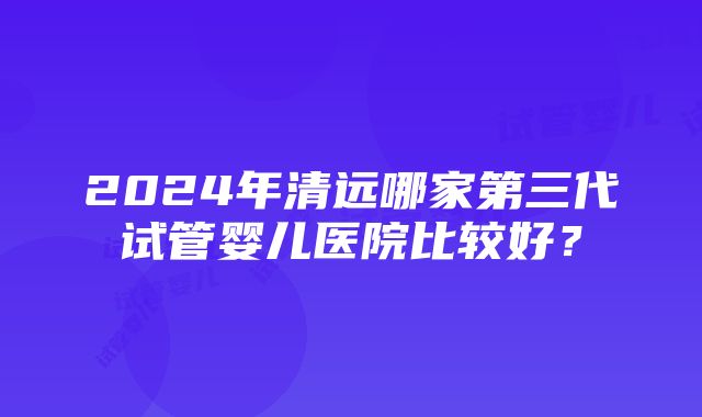 2024年清远哪家第三代试管婴儿医院比较好？