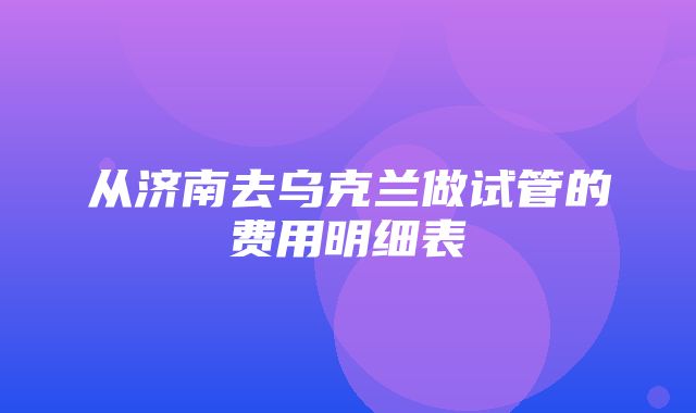 从济南去乌克兰做试管的费用明细表