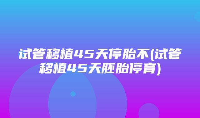 试管移植45天停胎不(试管移植45天胚胎停育)