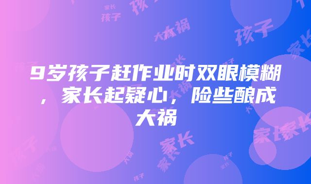 9岁孩子赶作业时双眼模糊，家长起疑心，险些酿成大祸