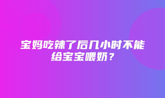 宝妈吃辣了后几小时不能给宝宝喂奶？