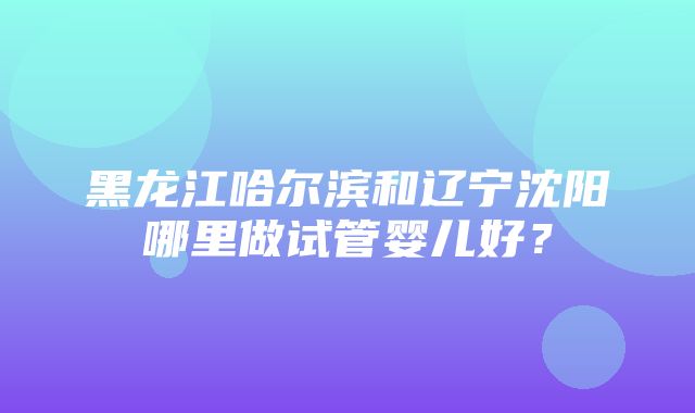 黑龙江哈尔滨和辽宁沈阳哪里做试管婴儿好？