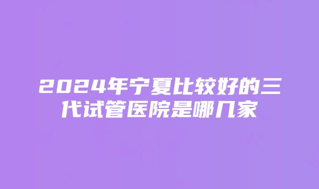 2024年宁夏比较好的三代试管医院是哪几家