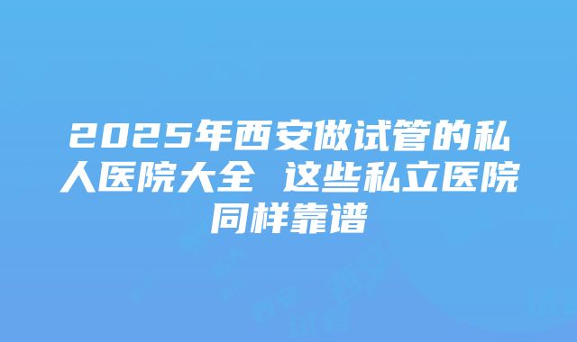 2025年西安做试管的私人医院大全 这些私立医院同样靠谱