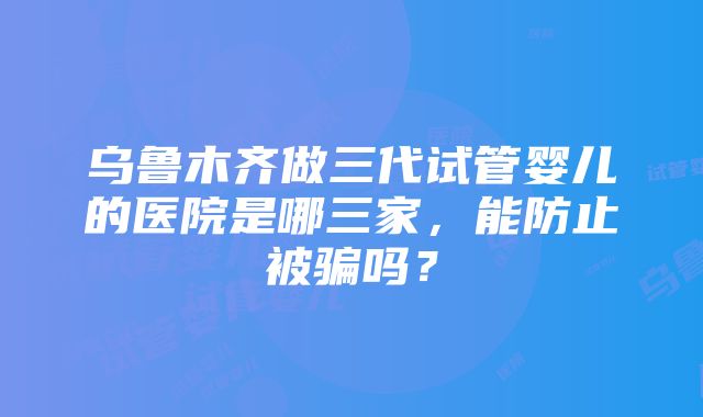 乌鲁木齐做三代试管婴儿的医院是哪三家，能防止被骗吗？