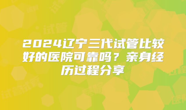 2024辽宁三代试管比较好的医院可靠吗？亲身经历过程分享