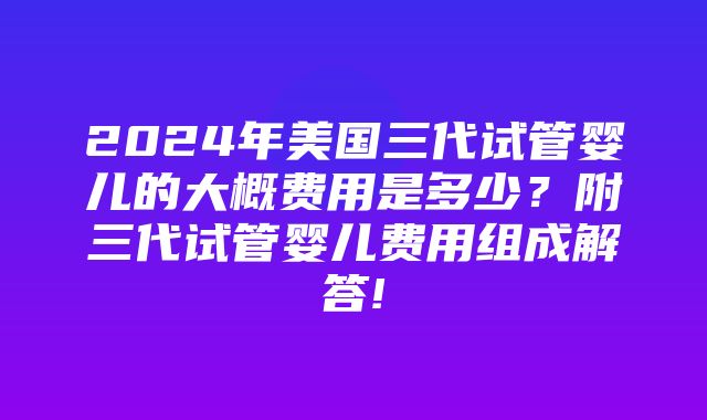 2024年美国三代试管婴儿的大概费用是多少？附三代试管婴儿费用组成解答!