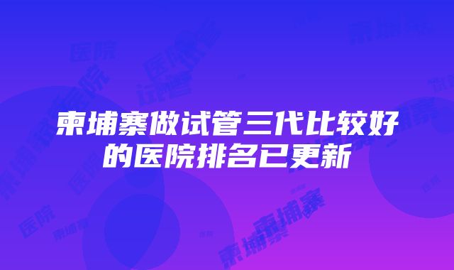 柬埔寨做试管三代比较好的医院排名已更新