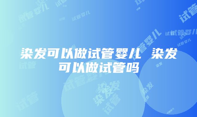 染发可以做试管婴儿 染发可以做试管吗