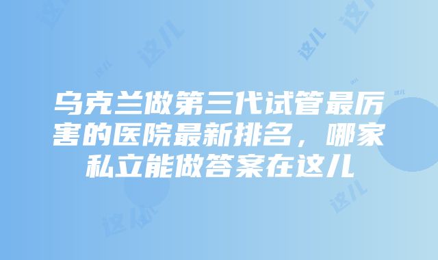 乌克兰做第三代试管最厉害的医院最新排名，哪家私立能做答案在这儿