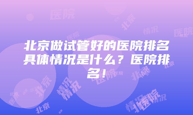 北京做试管好的医院排名具体情况是什么？医院排名！