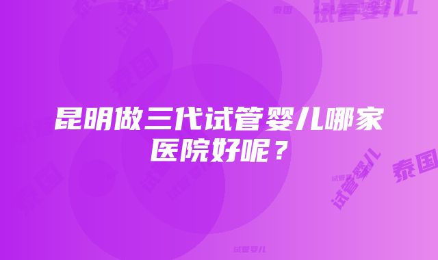 昆明做三代试管婴儿哪家医院好呢？