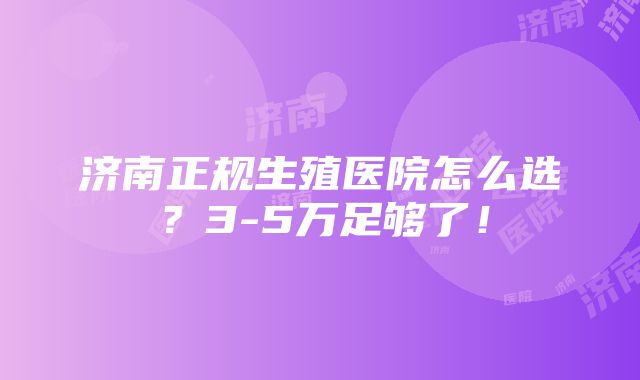 济南正规生殖医院怎么选？3-5万足够了！