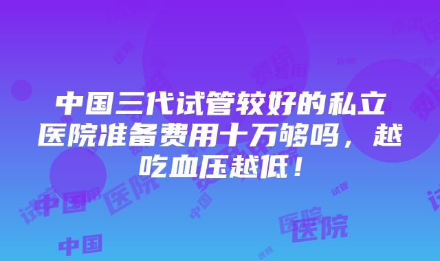 中国三代试管较好的私立医院准备费用十万够吗，越吃血压越低！