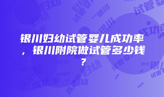 银川妇幼试管婴儿成功率，银川附院做试管多少钱？