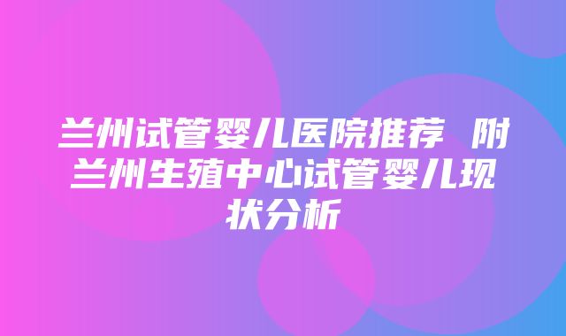 兰州试管婴儿医院推荐 附兰州生殖中心试管婴儿现状分析