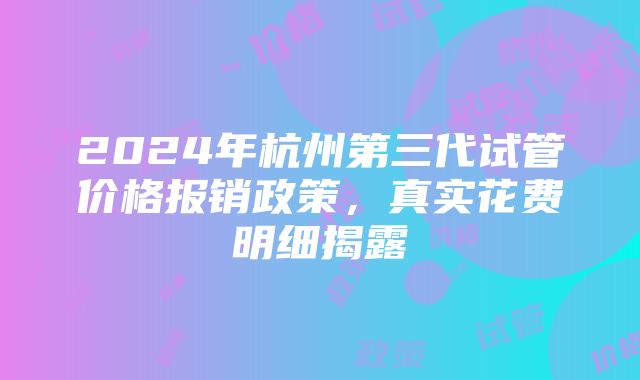 2024年杭州第三代试管价格报销政策，真实花费明细揭露