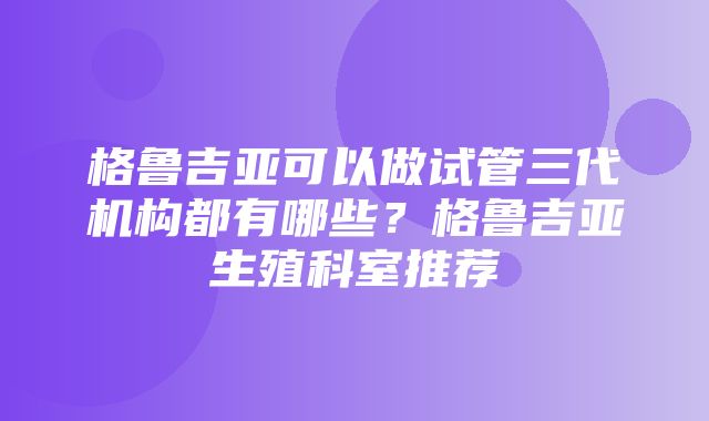 格鲁吉亚可以做试管三代机构都有哪些？格鲁吉亚生殖科室推荐