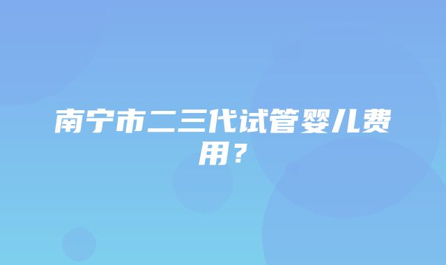 南宁市二三代试管婴儿费用？