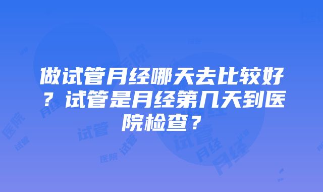 做试管月经哪天去比较好？试管是月经第几天到医院检查？