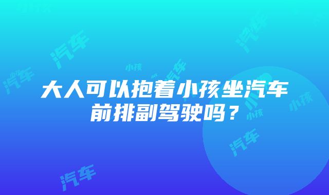 大人可以抱着小孩坐汽车前排副驾驶吗？