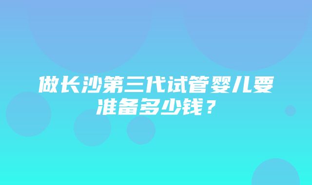 做长沙第三代试管婴儿要准备多少钱？