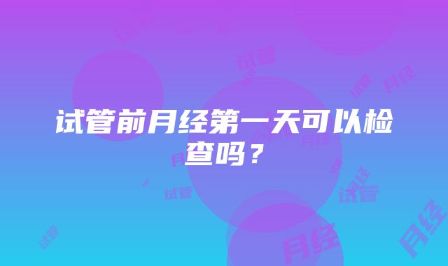 试管前月经第一天可以检查吗？