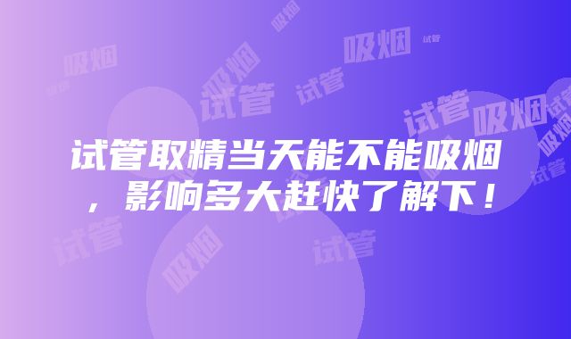 试管取精当天能不能吸烟，影响多大赶快了解下！